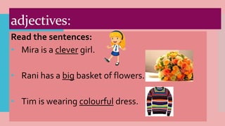 adjectives:
Read the sentences:
• Mira is a clever girl.
• Rani has a big basket of flowers.
• Tim is wearing colourful dress.
 