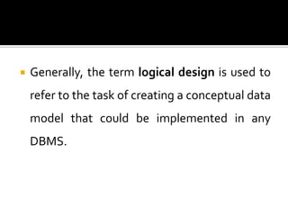    Generally, the term logical design is used to
    refer to the task of creating a conceptual data
    model that could be implemented in any
    DBMS.
 