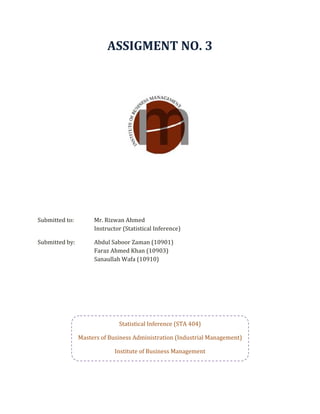 ASSIGMENT NO. 3 
                                                  
 
 
 
 
 
 
 
Submitted to:          Mr. Rizwan Ahmed 
                       Instructor (Statistical Inference) 

Submitted by:          Abdul Saboor Zaman (10901) 
                       Faraz Ahmed Khan (10903) 
                       Sanaullah Wafa (10910)                             




                                Statistical Inference (STA 404) 

                  Masters of Business Administration (Industrial Management) 

                               Institute of Business Management 
 