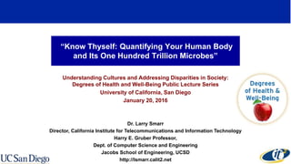 “Know Thyself: Quantifying Your Human Body
and Its One Hundred Trillion Microbes”
Understanding Cultures and Addressing Disparities in Society:
Degrees of Health and Well-Being Public Lecture Series
University of California, San Diego
January 20, 2016
Dr. Larry Smarr
Director, California Institute for Telecommunications and Information Technology
Harry E. Gruber Professor,
Dept. of Computer Science and Engineering
Jacobs School of Engineering, UCSD
http://lsmarr.calit2.net
 