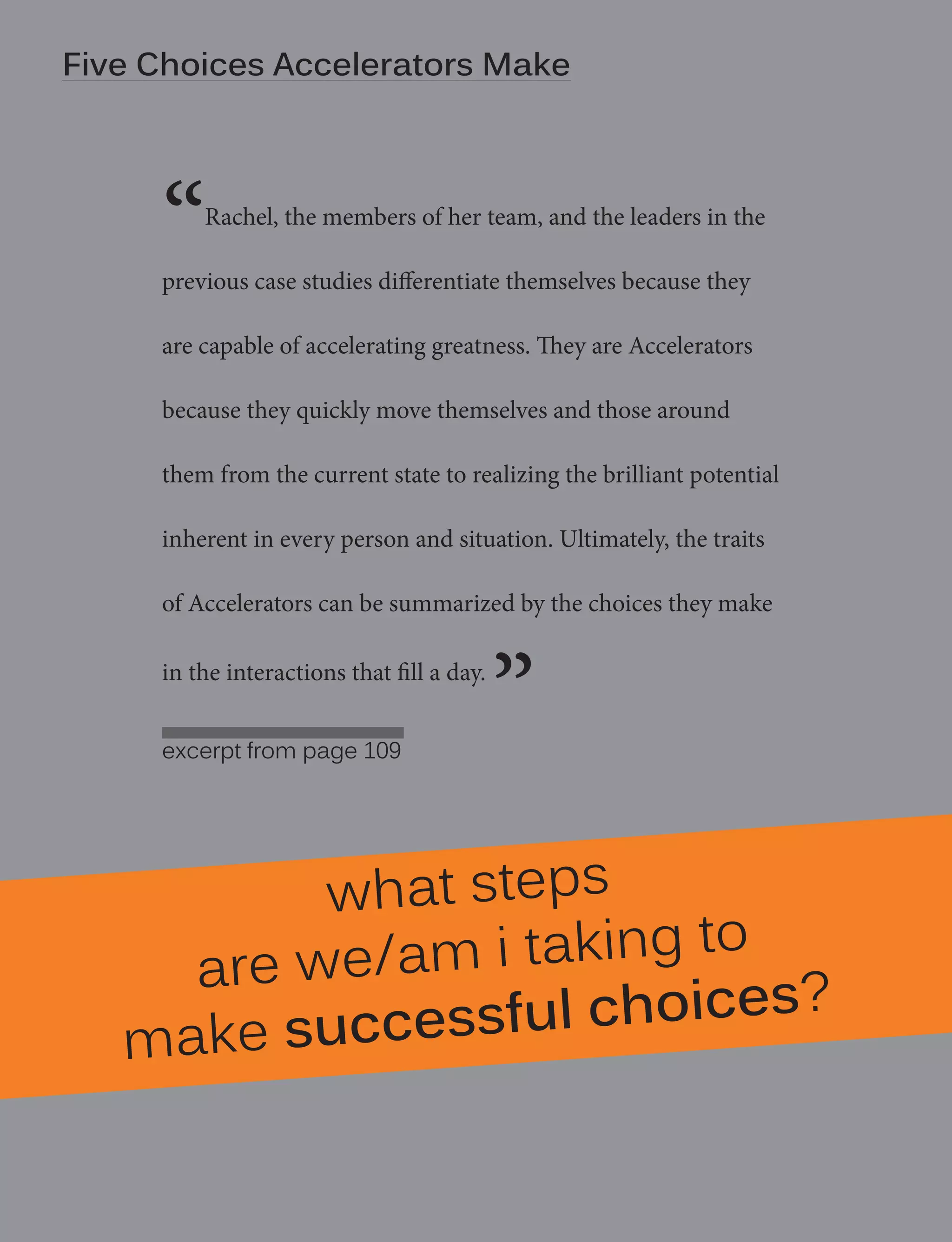Five| Choices Strength - manifesto
10
Degrees of Accelerators Make

“

Notes from your own case study

Rachel, the members of her team, and the leaders in the

previous case studies differentiate themselves because they
are capable of accelerating greatness. They are Accelerators
because they quickly move themselves and those around
them from the current state to realizing the brilliant potential
inherent in every person and situation. Ultimately, the traits
of Accelerators can be summarized by the choices they make
in the interactions that fill a day.
excerpt from page 109

”

what steps
g to
e we/am i takin
ar
essful choices?
make succ

 