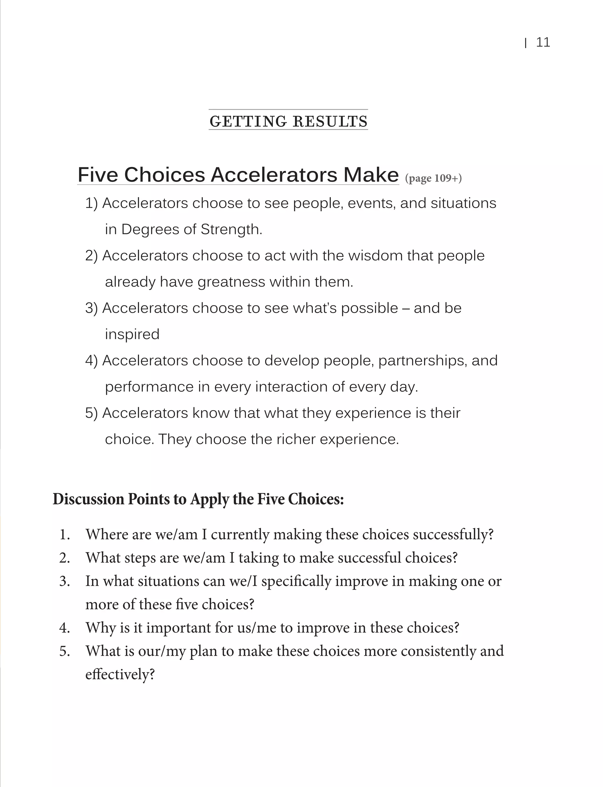 |

getting results
Five Choices Accelerators Make (page 109+)
1) Accelerators choose to see people, events, and situations
in Degrees of Strength.
2) Accelerators choose to act with the wisdom that people
already have greatness within them.
3) Accelerators choose to see what’s possible – and be
inspired
4) Accelerators choose to develop people, partnerships, and
performance in every interaction of every day.
5) Accelerators know that what they experience is their
choice. They choose the richer experience.

Discussion Points to Apply the Five Choices:
1.	 Where are we/am I currently making these choices successfully?
2.	 What steps are we/am I taking to make successful choices?
3.	 In what situations can we/I specifically improve in making one or
more of these five choices?
4.	 Why is it important for us/me to improve in these choices?
5.	 What is our/my plan to make these choices more consistently and
effectively?

11

 