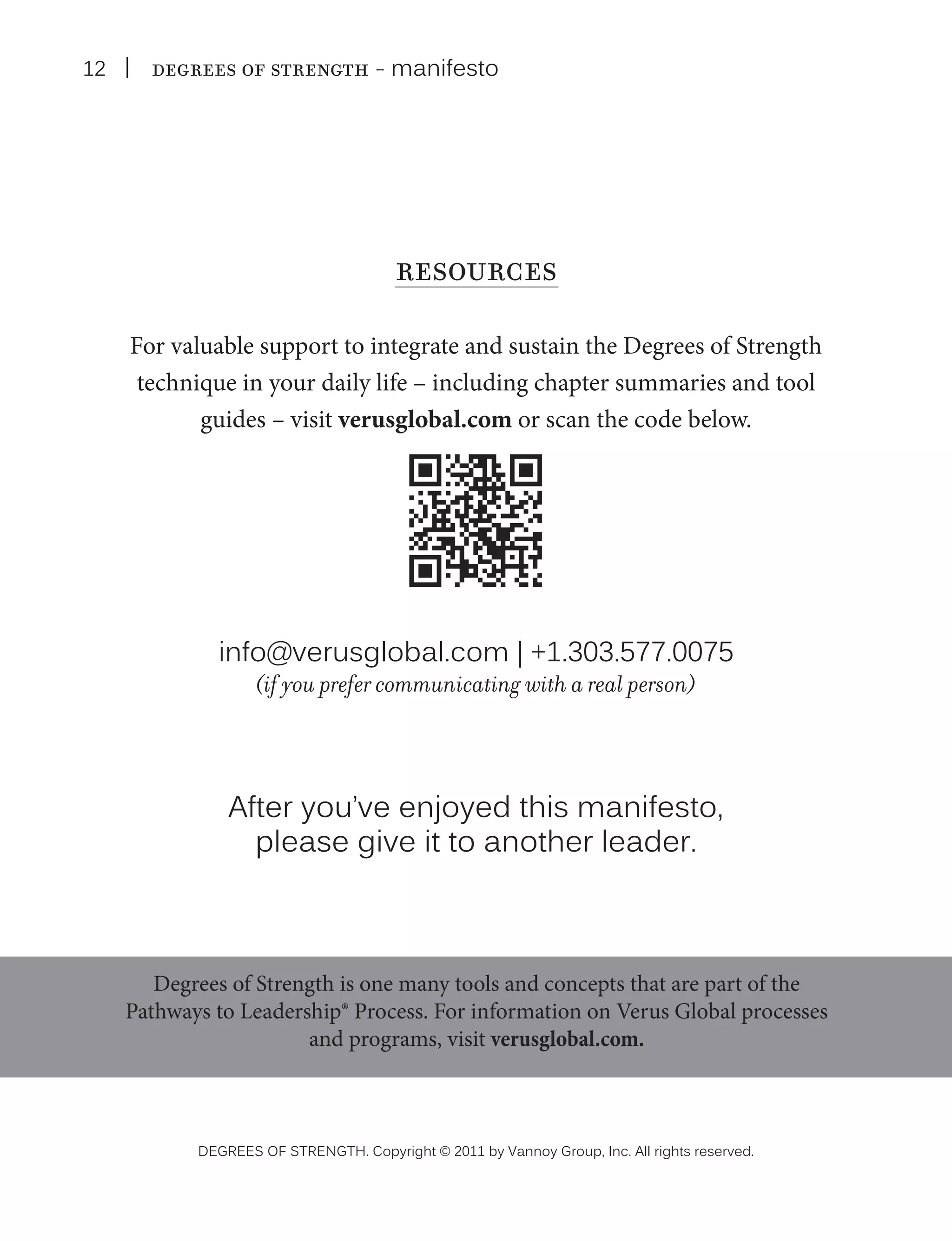 12

| Degrees of Strength - manifesto

resources
For valuable support to integrate and sustain the Degrees of Strength
technique in your daily life – including chapter summaries and tool
guides – visit verusglobal.com or scan the code below.

info@verusglobal.com | +1.303.577.0075
(if you prefer communicating with a real person)

After you’ve enjoyed this manifesto,
please give it to another leader.

Degrees of Strength is one many tools and concepts that are part of the
Pathways to Leadership® Process. For information on Verus Global processes
and programs, visit verusglobal.com.

DEGREES OF STRENGTH. Copyright © 2011 by Vannoy Group, Inc. All rights reserved.

 