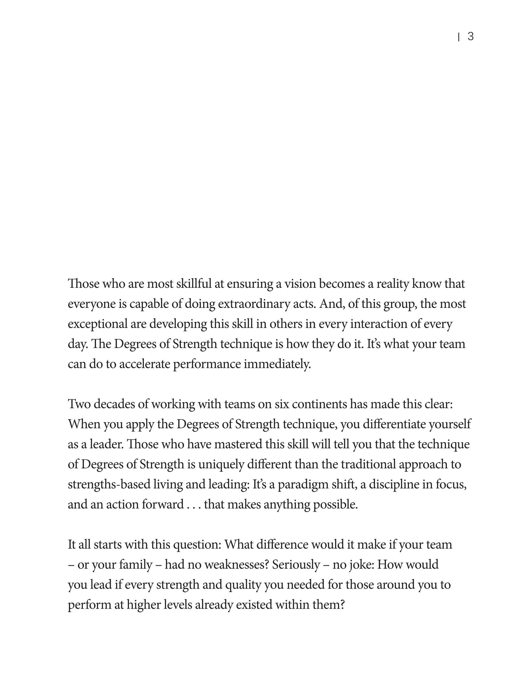 |

3

Those who are most skillful at ensuring a vision becomes a reality know that
everyone is capable of doing extraordinary acts. And, of this group, the most
exceptional are developing this skill in others in every interaction of every
day. The Degrees of Strength technique is how they do it. It’s what your team
can do to accelerate performance immediately.
Two decades of working with teams on six continents has made this clear:
When you apply the Degrees of Strength technique, you differentiate yourself
as a leader. Those who have mastered this skill will tell you that the technique
of Degrees of Strength is uniquely different than the traditional approach to
strengths-based living and leading: It’s a paradigm shift, a discipline in focus,
and an action forward . . . that makes anything possible.
It all starts with this question: What difference would it make if your team
– or your family – had no weaknesses? Seriously – no joke: How would
you lead if every strength and quality you needed for those around you to
perform at higher levels already existed within them?

 