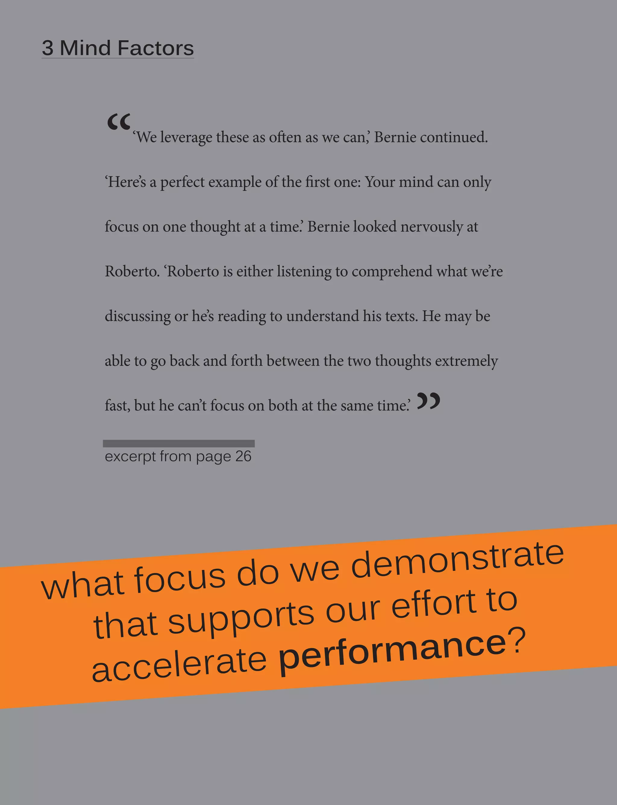 | Degrees of Strength - manifesto
34Mind Factors

“

‘We leverage these as often as we can,’ Bernie continued.

‘Here’s a perfect example of the first one: Your mind can only
focus on one thought at a time.’ Bernie looked nervously at
Roberto. ‘Roberto is either listening to comprehend what we’re
discussing or he’s reading to understand his texts. He may be
able to go back and forth between the two thoughts extremely
fast, but he can’t focus on both at the same time.’
excerpt from page 26

”

we demonstrate
what focus do
t to
pports our effor
that su
e?
ate performanc
acceler

 