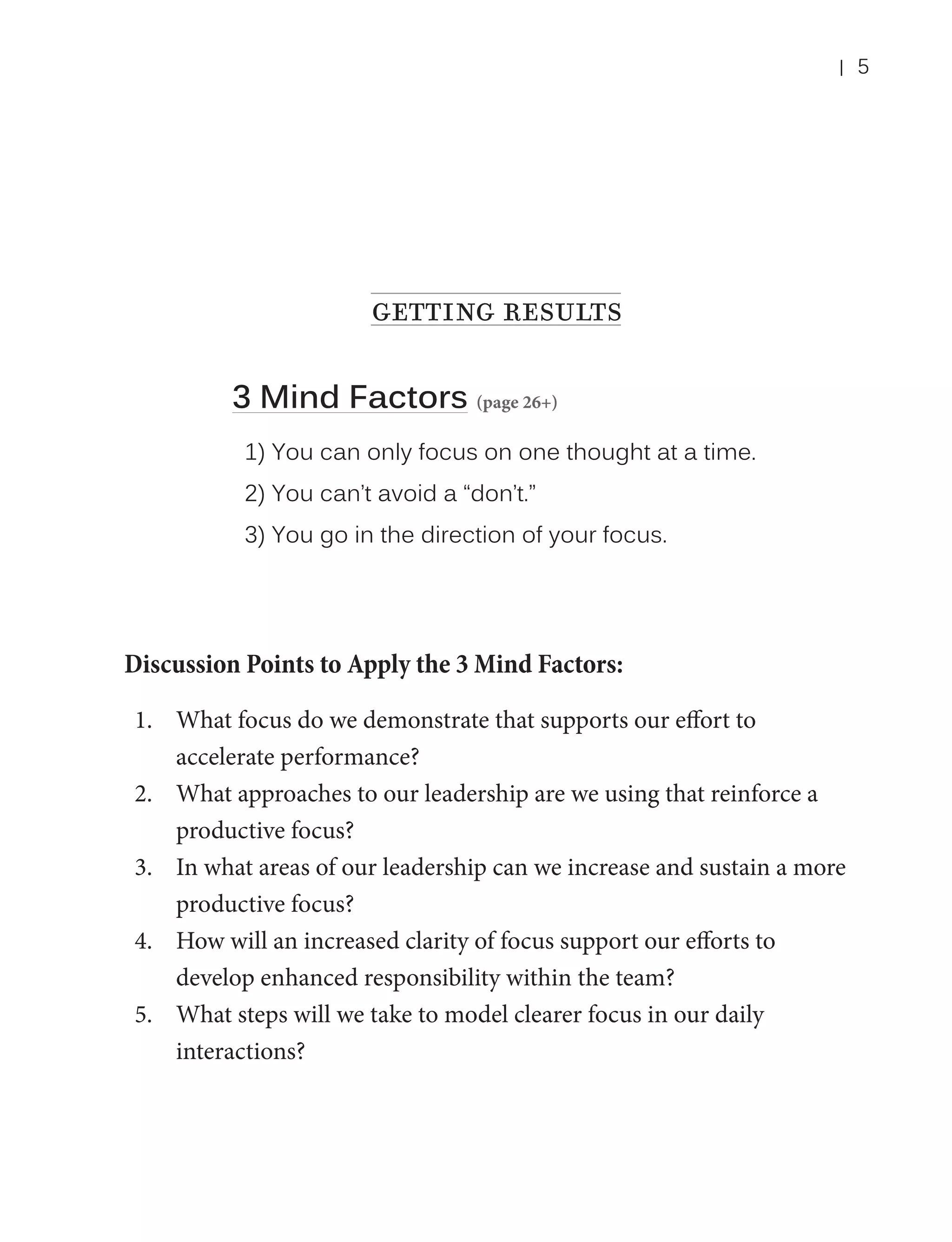 |

getting results
3 Mind Factors (page 26+)
1) You can only focus on one thought at a time.
2) You can’t avoid a “don’t.”
3) You go in the direction of your focus.

Discussion Points to Apply the 3 Mind Factors:
1.	 What focus do we demonstrate that supports our effort to
accelerate performance?
2.	 What approaches to our leadership are we using that reinforce a
productive focus?
3.	 In what areas of our leadership can we increase and sustain a more
productive focus?
4.	 How will an increased clarity of focus support our efforts to
develop enhanced responsibility within the team?
5.	 What steps will we take to model clearer focus in our daily
interactions?

5

 