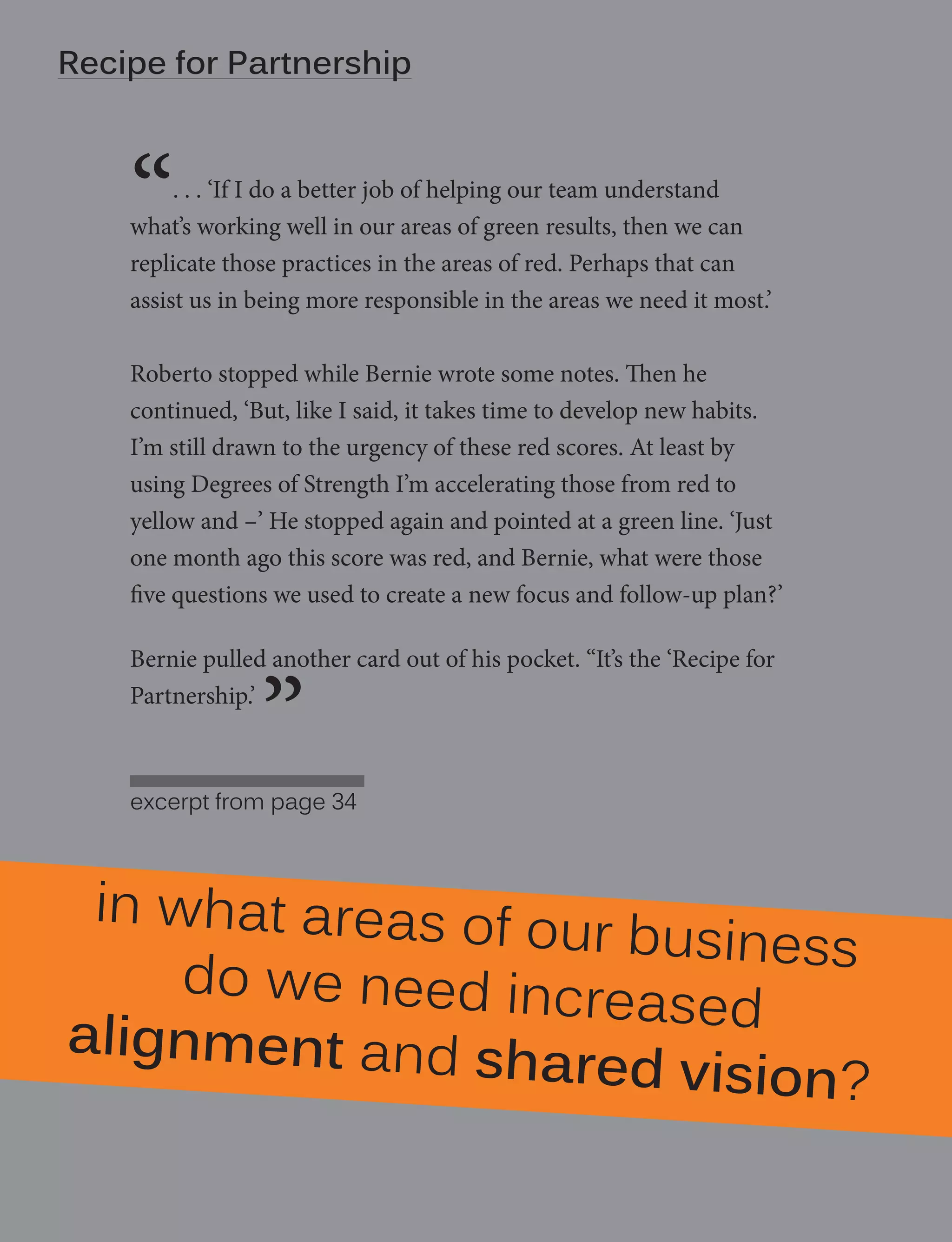 Recipe for Partnership
6 | Degrees of Strength - manifesto

“

. . . ‘If I do a better job of helping our team understand
what’s working well in our areas of green results, then we can
replicate those practices in the areas of red. Perhaps that can
assist us in being more responsible in the areas we need it most.’
Roberto stopped while Bernie wrote some notes. Then he
continued, ‘But, like I said, it takes time to develop new habits.
I’m still drawn to the urgency of these red scores. At least by
using Degrees of Strength I’m accelerating those from red to
yellow and –’ He stopped again and pointed at a green line. ‘Just
one month ago this score was red, and Bernie, what were those
five questions we used to create a new focus and follow-up plan?’
Bernie pulled another card out of his pocket. “It’s the ‘Recipe for
Partnership.’

”

excerpt from page 34

in what areas of o
ur business
do we need incre
ased
alignment and sh
ared vision?

 
