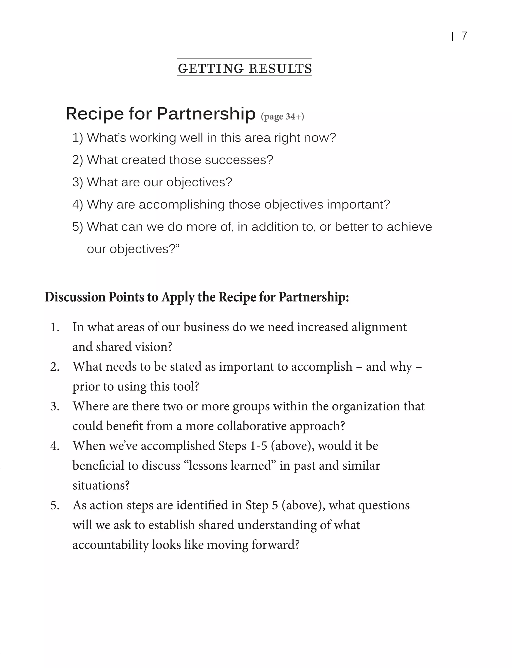 |

getting results
Recipe for Partnership (page 34+)
1) What’s working well in this area right now?
2) What created those successes?
3) What are our objectives?
4) Why are accomplishing those objectives important?
5) What can we do more of, in addition to, or better to achieve 	
	

our objectives?”

Discussion Points to Apply the Recipe for Partnership:
1.	 In what areas of our business do we need increased alignment
and shared vision?
2.	 What needs to be stated as important to accomplish – and why –
prior to using this tool?
3.	 Where are there two or more groups within the organization that
could benefit from a more collaborative approach?
4.	 When we’ve accomplished Steps 1-5 (above), would it be
beneficial to discuss “lessons learned” in past and similar
situations?
5.	 As action steps are identified in Step 5 (above), what questions
will we ask to establish shared understanding of what
accountability looks like moving forward?

7

 