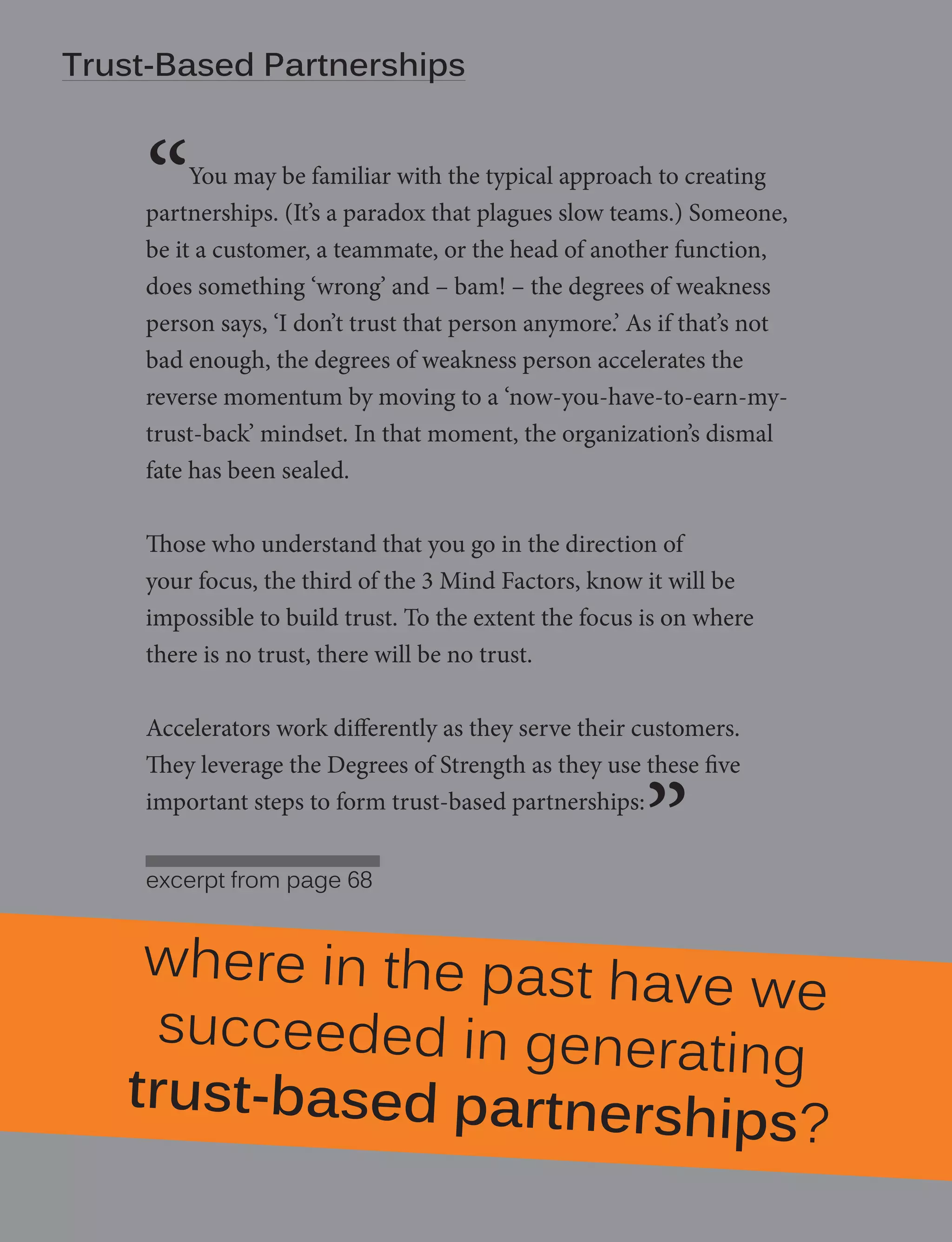 Trust-Based Strength - manifesto
8 | Degrees of Partnerships

“

You may be familiar with the typical approach to creating
partnerships. (It’s a paradox that plagues slow teams.) Someone,
be it a customer, a teammate, or the head of another function,
does something ‘wrong’ and – bam! – the degrees of weakness
person says, ‘I don’t trust that person anymore.’ As if that’s not
bad enough, the degrees of weakness person accelerates the
reverse momentum by moving to a ‘now-you-have-to-earn-mytrust-back’ mindset. In that moment, the organization’s dismal
fate has been sealed.
Those who understand that you go in the direction of
your focus, the third of the 3 Mind Factors, know it will be
impossible to build trust. To the extent the focus is on where
there is no trust, there will be no trust.
Accelerators work differently as they serve their customers.
They leverage the Degrees of Strength as they use these five
important steps to form trust-based partnerships:
excerpt from page 68

”

where in the past ha
ve we
succeeded in genera
ting
trust-based partners
hips?

 