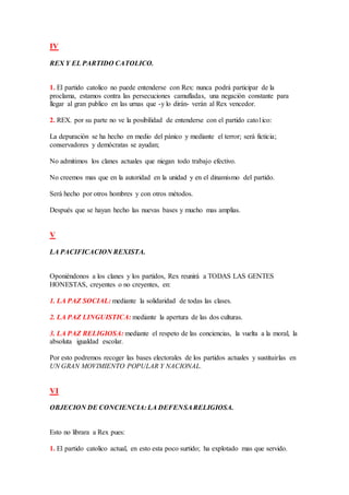 IV
REX Y EL PARTIDO CATOLICO.
1. El partido catolico no puede entenderse con Rex: nunca podrá participar de la
proclama, estamos contra las persecuciones camufladas, una negación constante para
llegar al gran publico en las urnas que -y lo dirán- verán al Rex vencedor.
2. REX. por su parte no ve la posibilidad de entenderse con el partido cato1ico:
La depuración se ha hecho en medio del pánico y mediante el terror; será ficticia;
conservadores y demócratas se ayudan;
No admitimos los clanes actuales que niegan todo trabajo efectivo.
No creemos mas que en la autoridad en la unidad y en el dinamismo del partido.
Será hecho por otros hombres y con otros métodos.
Después que se hayan hecho las nuevas bases y mucho mas amplias.
V
LA PACIFICACION REXISTA.
Oponiéndonos a los clanes y los partidos, Rex reunirá a TODAS LAS GENTES
HONESTAS, creyentes o no creyentes, en:
1. LA PAZ SOCIAL: mediante la solidaridad de todas las clases.
2. LA PAZ LINGUISTICA: mediante la apertura de las dos culturas.
3. LA PAZ RELIGIOSA: mediante el respeto de las conciencias, la vuelta a la moral, la
absoluta igualdad escolar.
Por esto podremos recoger las bases electorales de los partidos actuales y sustituirlas en
UN GRAN MOVIMIENTO POPULAR Y NACIONAL.
VI
OBJECION DE CONCIENCIA: LA DEFENSARELIGIOSA.
Esto no librara a Rex pues:
1. El partido catolico actual, en esto esta poco surtido; ha explotado mas que servido.
 