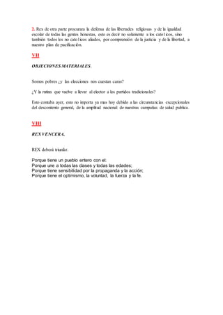2. Rex de otra parte procurara la defensa de las libertades religiosas y de la igualdad
escolar de todas las gentes honestas, esto es decir no solamente a los cato1icos, sino
también todos los no cato1icos aliados, por comprensión de la justicia y de la libertad, a
nuestro plan de pacificación.
VII
OBJECIONES MATERIALES.
Somos pobres ¿y las elecciones nos cuestan caras?
¿Y la rutina que vuelve a llevar al elector a los partidos tradicionales?
Esto contaba ayer, esto no importa ya mas hoy debido a las circunstancias excepcionales
del descontento general, de la amplitud nacional de nuestras campañas de salud publica.
VIII
REX VENCERA.
REX deberá triunfar.
Porque tiene un pueblo entero con el:
Porque une a todas las clases y todas las edades;
Porque tiene sensibilidad por la propaganda y la acción;
Porque tiene el optimismo, la voluntad, la fuerza y la fe.
 
