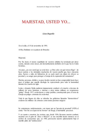 Asociación de Amigos de Léon Degrelle
1
MAJESTAD, USTED YO...
Léon Degrelle
En el exilio, el 15 de noviembre de 1991.
Al Rey Balduino en su palacio de Bruselas
Majestad,
Por fin, hasta el menos espabilado de vuestros súbditos ha terminado por darse
cuenta, durante estos meses, del derrumbamiento definitivo de lo que fue la Unión
Soviética.
Así pues, ¿no cree usted que ya sería hora -¡y Dios sabe con qué retraso llega! - de
hacer justicia a los intrépidos muchachos de vuestro pueblo que, hace cincuenta
años, fueron a miles de kilómetros de su suelo natal con objeto de ofrecer su
juventud y su sangre para proteger a Europa de la expansión del comunismo?
Muchas personas, debido a su poca lucidez mental, no han comprendido hasta hace
poco el peligro que aquella ideología ha representado para toda la humanidad
durante tres cuartos de siglo.
Lenin, y después Stalin, pudieron impunemente conducir a la muerte a decenas de
millones de seres humanos, e internar a otros tantos millones en vergonzosos
"gulag". Desde 1917, esclavizaron a veinte pueblos, constituyendo para el resto de
Europa un peligro constante de esclavitud.
Todo lo que llegara de ellos se toleraba: los gobiernos llamados "democráticos"
avalaron sus millones de crímenes como tantas pociones mágicas
Se contentaron, maliciosamente, con tomar por un "pecado de juventud" (1929) el
cómic “Tin-Tin en el país de los Soviets" de Hergé, el inolvidable precursor.
Y en cuanto a nosotros, los rexistas, que, desde 1936, llevamos nuestro combate
nacional con el grito de "¡Rex o Moscú!", se nos inscribió desde entonces en el
archivo de acusaciones que, en 1945, provocaría nuestro aplastamiento bajo el
martillo pilón del "antifascismo".
 