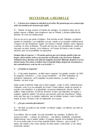 SECUESTRAR A DEGRELLE
P.— Usted no tuvo siempre la vida fácil en el exilio. Me gustaría que nos contara algo
sobre las tentativas de secuestro que sufrió.
R.— Durante mi larga estancia en España mis enemigos no aceptaron nunca que yo
pudiera regresar a Bélgica para comparecer ante un Tribunal y declarar públicamente.
Reclame sin cesar esa comparecencia.
Pero no era eso lo que quería el régimen. Solo deseaba mi piel. Solicitaba al gobierno
español mi extradición y no explicaban por que, cuando yo ya aceptaba voluntariamente
el regreso sin mas formulismos legales con respecto a España. Siempre estuve dispuesto
a aterrizar en avión en Bruselas. No pedía mas que una cosa, absolutamente normal por
otra parte: un juicio honesto, en la Audiencia, en Consejo de Guerra o ante el cuerpo
electoral, pero con la posibilidad de expresarme.
Siempre dije al respecto: << Si ustedes quieren que sea el mismo pueblo el que me
juzgue, ahora mismo vuelvo y me presento en Bruselas a las elecciones. Dejenme
solamente hacer durante ocho días mi campaña electoral. Matenme después si eso les
divierte tanto. Pero antes se habrá visto si el pueblo belga, después de escucharnos a
mis contradictores y a mi, me da o no la razón >>
P.— ¿Cual fue la respuesta?
R.— Como puede imaginarse, no hubo nunca respuesta. Los grandes vencidos de 1940,
los pequeños vencedores—¡ y aun ;así por carambola!— de 1944, reclamaban mi
extradición únicamente con la seguridad de poder matarme, en cuanto llegara a
Bruselas, sin decir ni pío.
Jamas acepto el gobierno belga que yo fuese juzgado, y tanto si volvía voluntariamente
a Bruselas como si yo era entregado por Franco. Franco hubiera estado de acuerdo en
acceder a mi extradición si se garantizaba un proceso simplemente decente. Para los
políticos belgo-resistentes de toda las facciones lo único que importaba era negarse a
cualquier apelación judicial. Era preciso que pereciera nada mas desembarcar. Sabían
todos muy bien que si yo pudiera explicarme ante un tribunal normal, o ante el pueblo,
tendría la razón. Prestarse a ello era impensable por su parte.
P.— ¿En que consistía ofrecimiento?
R.— Mi oferta no podía ser mas sencilla: un tribunal regular, con difusión por radio de
todos los debates.
Si yo hubiese sido un canalla, tal como pretendían mis enemigos, la difusión del
proceso por radio— o incluso por television— solo hubiera contribuido a demolerme
definitivamente ante la opinión publica. El régimen disponía de la totalidad de la prensa.
Yo ya no podía contar ni con el mas pequeño boletín. Entonces, ¿que se temía? Y
menos aun cuando se iba a tener ademas, de todos modos, como postre, el vivo placer
de hacerme ejecutar.
 