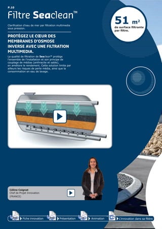 P.10
Clarification d’eau de mer par filtration multimedia
sous pression.
PROTÉGEZ LE CŒUR DES
MEMBRANES D’OSMOSE
INVERSE AVEC UNE FILTRATION
MULTIMEDIA.
La qualité de filtration de Seaclean™ protège
l’ensemble de l’installation et son principe de
couplage de médias (anthracite et sable),
en améliore le rendement. Cette solution limite par
ailleurs les risques de perte média, ainsi que la
consommation en eau de lavage.
Filtre Seaclean™
51 m2
de surface ﬁltrante
par ﬁltre.
Céline Coignat
Chef de Projet Innovation
(FRANCE)
Fiche innovationPDF 3D
Flash
PDF PrésentationPDF 3D
Flash
PDF AnimationPDF 3D
Flash
PDF
PDF 3D
Flash
PDF
L’innovation dans sa filière
 