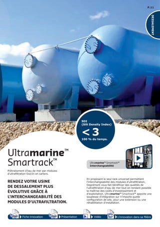 P.11
Smartrack™
Ultramarine™
Prétraitement d’eau de mer par modules
d’ultrafiltration Out/In en carters.
RENDEZ VOTRE USINE
DE DESSALEMENT PLUS
ÉVOLUTIVE GRÂCE À
L’INTERCHANGEABILITÉ DES
MODULES D’ULTRAFILTRATION.
En proposant le seul rack universel permettant
l’interchangeabilité des modules d’ultrafiltration,
Degrémont vous fait bénéficier des qualités de
l’ultrafiltration d’eau de mer tout en rendant possible
la maîtrise des coûts d’investissement et
d’exploitation. Ultramarine™ Smartrack™ apporte une
souplesse d’intégration sur n’importe quelle
configuration de site, pour une extension ou une
réhabilitation d’installation.
Fiche innovationPDF 3D
Flash
PDF PrésentationPDF 3D
Flash
PDF Vidéo
PDF 3D
Flash
PDF
L’innovation dans sa filière
Ultramarine™ Smartrack™
Interchangeabilité
SDI
(Silt Density Index)
100 % du temps.
< 3
DESSALEMENT
 