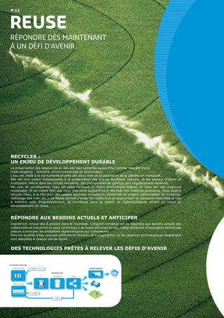 P.12
REUSE
RÉPONDRE DÈS MAINTENANT
À UN DÉFI D’AVENIR.
DES TECHNOLOGIES PRÊTES À RELEVER LES DÉFIS D’AVENIR
RECYCLER :
UN ENJEU DE DÉVELOPPEMENT DURABLE
La préservation des ressources en eau est bien comprise aujourd’hui comme relevant d’une
triple exigence : humaine, environnementale et économique.
L’eau est vitale à la vie humaine et près des deux tiers de la population de la planète en manquent.
Elle est tout autant indispensable à la préservation des grands équilibres naturels, et les signaux d’alerte se
multiplient. Même dans les climats tempérés, des phénomènes de carence sont régulièrement observés.
Par voie de conséquence, l’eau est aussi devenue un enjeu économique majeur. Or l’eau est une ressource
réutilisable. Et au même titre que nous cherchons aujourd’hui à réutiliser nos matières premières, nous devons
recycler l’eau, à la fois pour des usages agricoles (irrigation), industriels et urbains (alimentation de fontaines,
nettoyage des rues, etc.). Le Reuse permet d’éviter les rejets tout en augmentant la ressource disponible et cela
à moindre coût. Progressivement, de nombreux pays se dotent de règlementations offrant un cadre au
développement du reuse.
RÉPONDRE AUX BESOINS ACTUELS ET ANTICIPER
Degrémont innove dès à présent dans le recyclage. L’objectif immédiat est de répondre aux besoins actuels des
collectivités et industries de pays confrontés à de fortes pénuries en eau. Cette démarche d’innovation permet par
ailleurs d’anticiper les évolutions réglementaires qui s’annoncent.
Mais les qualités d’eau requises diffèrent en fonction de l’usage prévu, et les réponses technologiques Degrémont
sont adaptées à chaque cas de figure.
REUSE
Compakblue™
Oxyblue™
Ultrablue™
Smartrack™
(BIO)FILTRATION
ULTRAFILTRATION
FILTRATION TERTIAIRE
UV CHLORATION OZONE
DÉSINFECTION
OSMOSE INVERSE
 