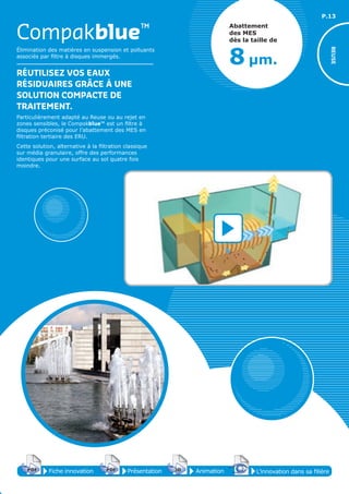 P.13
Élimination des matières en suspension et polluants
associés par filtre à disques immergés.
RÉUTILISEZ VOS EAUX
RÉSIDUAIRES GRÂCE À UNE
SOLUTION COMPACTE DE
TRAITEMENT.
Particulièrement adapté au Reuse ou au rejet en
zones sensibles, le Compakblue™ est un filtre à
disques préconisé pour l’abattement des MES en
filtration tertiaire des ERU.
Cette solution, alternative à la filtration classique
sur média granulaire, offre des performances
identiques pour une surface au sol quatre fois
moindre.
Compakblue™
REUSE
Abattement
des MES
dès la taille de
8 µm.
Fiche innovationPDF 3D
Flash
PDF PrésentationPDF 3D
Flash
PDF AnimationPDF 3D
Flash
PDF
PDF 3D
Flash
PDF
L’innovation dans sa filière
 