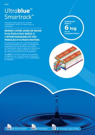P.14
Smartrack™
Ultrablue™
Traitement d’eau épurée par modules
d’ultrafiltration Out/In en carters pour la
réutilisation.
RENDEz VoTRE uSINE DE REuSE
pLuS ÉVoLuTIVE GRÂCE À
L’INTERCHANGEAbILITÉ DES
MoDuLES D’uLTRAFILTRATIoN.
En proposant le seul rack universel permettant
l’interchangeabilité des modules d’ultrafiltration,
Degrémont vous fait bénéficier des qualités
de l’ultrafiltration dans le cadre de la réutilisation
de l’eau tout en rendant possible la maîtrise
des coûts d’investissement et d’exploitation.
Ultrablue™ Smartrack™ apporte une souplesse
d’intégration sur n’importe quelle configuration
de site, pour une extension ou une réhabilitation
d’installation.
Abattement
jusqu’à
sur le
cryptosporidium.
6 log
Fiche innovationPDF 3D
Flash
PDF PrésentationPDF 3D
Flash
PDF
PDF 3D
Flash
PDF
L’innovation dans sa filière
 
