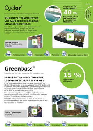 P.17
Cyclor™
40 %
par rapport à un
traitement par
boues activées
classiques.
Emprise au sol
réduite jusqu’à
Boues activées par réacteur biologique séquencé.
SIMPLIFIEZ LE TRAITEMENT DE
VOS EAUX RÉSIDUAIRES DANS
UN SYSTÈME COMPACT.
Cyclor™ est un procédé compact d’assainissement
des eaux résiduaires. Traitant à la fois les
pollutions carbonées, azotées et phosphorées,
il est tout à fait adapté aux rejets en zone
sensible.
Fiche innovationPDF 3D
Flash
PDF PrésentationPDF 3D
Flash
PDF AnimationPDF 3D
Flash
PDF
PDF 3D
Flash
PDF
L’innovation dans sa filière
Philippe Ginestet
Chef de Projet Innovation
(FRANCE)
Site de Dijon-Longvic
(FRANCE)
EAUX
RÉSIDUAIRES
URBAINES
Régulation de l’aération séquencée des boues activées.
RENDRE LE TRAITEMENT DES EAUX
USÉES PLUS ÉCONOME EN ÉNERGIE.
L’énergie représente le premier poste de dépense sur une
station d’épuration après les charges salariales d’où la nécessité
d’optimiser les coûts sur ce point. Or, le poste le plus énergivore
sur une station d’épuration est l’aération qui représente
de 40 à 70 % des besoins énergétiques.
Des économies importantes sont donc réalisables par la
régulation dynamique de l’aération ajustée au plus près des
mesures de traitement de l’ammonium.
Greenbass™ ajuste en continu le débit de l’air fourni au
traitement biologique des boues urbaines en fonction de leur
concentration en polluants.
Greenbass™
15 %
Jusqu’à
d’économies
d’énergie.
Fiche innovationPDF 3D
Flash
PDF PrésentationPDF 3D
Flash
PDF AnimationPDF 3D
Flash
PDF
PDF 3D
Flash
PDF
L’innovation dans sa filière
 