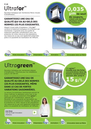 P.18
Épuration biologique par membranes fibres creuses
d’ultrafiltration.
GARANTISSEZ UNE EAU DE
QUALITÉ QUI VA AU-DELÀ DES
NORMES LES PLUS EXIGEANTES.
Adapté à toute taille d’installation, l’Ultrafor™
combine le traitement biologique et la filtration par
membranes. Il garantit ainsi une qualité de
traitement optimisée (ultrafiltration) pour une
protection du milieu naturel et des populations.
Les ressources en eau sont également préservées
grâce à la possibilité de réutilisation de l’effluent.
Épuration biologique par membranes plaques
d’ultrafiltration. Préconisé pour les installations
jusqu’à 100 000 EH.
GARANTISSEZ UNE EAU DE
QUALITÉ AU-DELÀ DES NORMES
LES PLUS EXIGEANTES, MÊME
DANS LE CAS DE FORTES
VARIATIONS SAISONNIÈRES.
Le recours à la technique membranaire permet de
mieux maîtriser la séparation entre l’eau et les
boues. La qualité de traitement d’Ultragreen™,
optimisée par l’ultrafiltration, apporte une
flexibilité et une modularité qui permettent des
économies d’investissement notables. Elle garantit
la protection du milieu naturel et des populations.
Les ressources en eau sont également préservées
grâce à la possibilité de réutilisation de l’effluent.
Ultragreen™
Ultrafor™
Fiche innovationPDF 3D
Flash
PDF PrésentationPDF 3D
Flash
PDF AnimationPDF 3D
Flash
PDF
PDF 3D
Flash
PDF
L’innovation dans sa filière
Fiche innovationPDF 3D
Flash
PDF PrésentationPDF 3D
Flash
PDF AnimationPDF 3D
Flash
PDF
PDF 3D
Flash
PDF
L’innovation dans sa filière
0,035
µm de seuil
de coupure,
créant une barrière
physique contre
les bactéries.
15 g/L.
Ultragreen™
travaille avec des fortes
concentrations dans les
bassins membranaires
pouvant aller jusqu’à
Lise Gnos
Chef de Projet Innovation
(FRANCE)
 