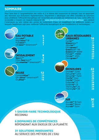DESSALEMENT 8
Seadaf™ 9
Filtre Seaclean™ 10
Ultramarine™ Smartrack™ 11
EAU POTABLE 4
Aquadaf™ 5
Regulazur™ III 5
Pulsazur™ 6
Ultrazur™ Smartrack™ 7
EAUX RÉSIDUAIRES
URBAINES 16
Cyclor™ 17
Greenbass™ 17
Ultrafor™ 18
Ultragreen™ 18
Greendaf™ TW 19
Greendaf™ BWW 19
Meteor™ -MBBR 20
Meteor™ -IFAS 20
Cleargreen™ 21
AIR 30
Azurair™ B-Twin 31
Azurair™ Boost 32
Azurair™ Scan 33
REUSE 12
Compakblue™ 13
Ultrablue™ Smartrack™ 14
Oxyblue™ 15
BIOSOLIDES 22
Drainis™ Turbo 23
Dehydris™ Lime 24
Dehydris™ Twist 25
Digelis™ Fast 26
Digelis™ Turbo 27
Evaporis™ LT 28
Evaporis™ LE 28
Thermylis™ 2S 29
Thermylis™ 2R 29
1 SAVOIR-FAIRE TECHNOLOGIQUE
RECONNU
6 DOMAINES DE COMPÉTENCES
RÉPONDANT AUX ENJEUX DE LA PLANÈTE
31 SOLUTIONS INNOVANTES
AU SERVICE DES MÉTIERS DE L’EAU
SOMMAIRE
Pour faire face à l’augmentation des coûts et à la baisse des ressources en énergie, tout en apportant
des réponses aux évolutions réglementaires, Degrémont a développé une offre complète de solutions
pour améliorer l’efficacité énergétique de l’ensemble des procédés de traitement de l’eau. Cette offre est
accessible à travers un module interactif 3D www.degremont.com/efficacite-energetique qui conduit
l’internaute au sein même des usines de traitement d’eau, en modélisant les différents leviers sur
lesquels Degrémont agit pour renforcer l’efficacité énergétique de ses installations et technologies.
 