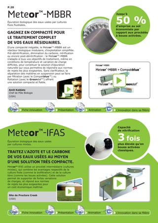 P.20
Fiche innovationPDF 3D
Flash
PDF PrésentationPDF 3D
Flash
PDF AnimationPDF 3D
Flash
PDF
PDF 3D
Flash
PDF
L’innovation dans sa filière
Meteor™
-MBBR
50 %
Jusqu’à
d’emprise au sol
économisés par
rapport aux procédés
à boues activées.
Épuration biologique des eaux usées par cultures
fixes fluidisées.
GAGNEZ EN COMPACITÉ POUR
LE TRAITEMENT COMPLET
DE VOS EAUX RÉSIDUAIRES.
D’une compacité inégalée, le Meteor™-MBBR est un
réacteur biologique modulaire, d’exploitation simplifiée.
Pré-dénitrification, élimination du carbone, nitrification
ou encore post-dénitrification : le Meteor™-MBBR
s’adapte à tous vos objectifs de traitement, même en
conditions de température et variation de charge
difficiles, pour constituer la solution d’épuration
naturelle qui vous permettra de répondre aux normes
de rejets les plus exigeantes. Sans clarificateur, la
séparation des matières en suspension peut se faire
par filtration (avec le Compakblue™) ou
flottation (avec le Greendaf™) offrant
une solution compacte et fiable.
Amit Kaldate
Chef de Pôle Biologie
(USA)
Meteor™
-IFAS
Épuration biologique des eaux usées
par cultures mixtes.
TRAITEZ L’AZOTE ET LE CARBONE
DE VOS EAUX USÉES AU MOYEN
D’UNE SOLUTION TRÈS COMPACTE.
Meteor™-IFAS utilise un procédé intermédiaire (cultures
mixtes), qui combine les avantages respectifs de la
culture fixée (comme la biofiltration) et de la culture
libre (comme les boues activées). Cette solution
permet de supporter de fortes variations
de charges, et répond aux normes
de rejets les plus exigeantes pour
un coût économique maîtrisé.
Fiche innovationPDF 3D
Flash
PDF PrésentationPDF 3D
Flash
PDF AnimationPDF 3D
Flash
PDF
PDF 3D
Flash
PDF
L’innovation dans sa filière
3 fois
plus élevée qu’en
boues activées
classiques.
Capacité
de nitriﬁcation
Site de Proctors Creek
(USA)
 