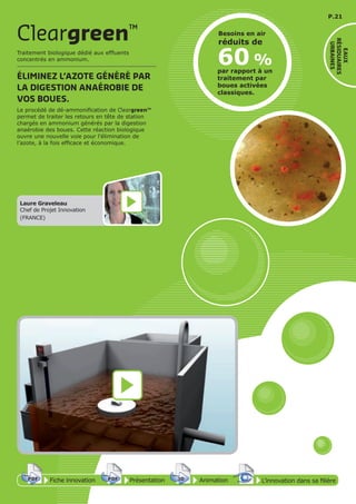 P.21
EAUX
RÉSIDUAIRES
URBAINES
Traitement biologique dédié aux effluents
concentrés en ammonium.
ÉLIMINEZ L’AZOTE GÉNÉRÉ PAR
LA DIGESTION ANAÉROBIE DE
VOS BOUES.
Le procédé de dé-ammonification de Cleargreen™
permet de traiter les retours en tête de station
chargés en ammonium générés par la digestion
anaérobie des boues. Cette réaction biologique
ouvre une nouvelle voie pour l’élimination de
l’azote, à la fois efficace et économique.
Cleargreen™
Laure Graveleau
Chef de Projet Innovation
(FRANCE)
60 %
par rapport à un
traitement par
boues activées
classiques.
Besoins en air
réduits de
Fiche innovationPDF 3D
Flash
PDF PrésentationPDF 3D
Flash
PDF AnimationPDF 3D
Flash
PDF
PDF 3D
Flash
PDF
L’innovation dans sa filière
 