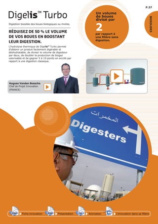 P.27
Fiche innovationPDF 3D
Flash
PDF PrésentationPDF 3D
Flash
PDF AnimationPDF 3D
Flash
PDF
PDF 3D
Flash
PDF
L’innovation dans sa filière
BIOSOLIDES
2par rapport à
une ﬁlière sans
digestion.
Un volume
de boues
divisé par
Digestion boostée des boues biologiques ou mixtes.
RÉDUISEZ DE 50 % LE VOLUME
DE VOS BOUES EN BOOSTANT
LEUR DIGESTION.
L’hydrolyse thermique de Digelis™ Turbo permet
d’obtenir un produit facilement digérable et
déshydratable, de diviser le volume de digesteur
par deux, de doubler la production de biogaz
valorisable et de gagner 5 à 10 points en siccité par
rapport à une digestion classique.
Digelis™
Turbo
Hugues Vanden Bossche
Chef de Projet Innovation
(FRANCE)
 