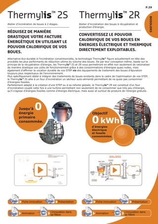 P.29
Fiche innovationPDF 3D
Flash
PDF PrésentationPDF 3D
Flash
PDF Fiche innovationPDF 3D
Flash
PDF PrésentationPDF 3D
Flash
PDF
Animation
3D
Flash
PDF
PDF 3D
Flash
PDF
L’innovation dans
sa filière
Animation
PDF 3D
Flash
PDF
PDF 3D
Flash
PDF
L’innovation dans
sa filière
Atelier d’incinération de boues à 2 étages.
RÉDUISEZ DE MANIÈRE
DRASTIQUE VOTRE FACTURE
ÉNERGÉTIQUE EN UTILISANT LE
POUVOIR CALORIFIQUE DE VOS
BOUES.
Thermylis™
2S
Atelier d’incinération des boues à récupération et
production d’énergie.
CONVERTISSEZ LE POUVOIR
CALORIFIQUE DE VOS BOUES EN
ÉNERGIES ÉLECTRIQUE ET THERMIQUE
DIRECTEMENT EXPLOITABLES.
Thermylis™
2R
Jusqu’à 0énergie
primaire
consommée. 0kWh
d’énergies
électrique
et fossile
consommées.
Objectif
BIOSOLIDES
Alternative éco-durable à l’incinération conventionnelle, la technologie Thermylis™ figure actuellement en tête des
procédés les plus performants de réduction ultime du volume des boues. De par leur conception même, basée sur le
principe de la récupération d’énergie, les Thermylis™ 2S et 2R vous permettront en effet non seulement de rationaliser
de manière drastique vos coûts de fonctionnement grâce à des consommations d’énergies quasi nulles, mais
également d’affirmer la vocation durable de vos STEP via des équipements de traitement des boues d’épuration
toujours plus respectueux de l’environnement.
Plus spécifiquement dédié à intégrer des traitements de boues existants dans le cadre de l’optimisation de vos STEP,
le Thermylis™ 2S allie à un four d’incinération un sécheur auto-alimenté permettant de ne quasi pas consommer
d’énergies fossiles.
Parfaitement adapté à la création d’une STEP ou à sa refonte globale, le Thermylis™ 2R est constitué d’un four
d’incinération couplé cette fois à une turbine permettant non seulement de ne consommer que très peu d’énergie,
qu’il s’agisse d’énergies fossiles comme d’énergie électrique, mais aussi et surtout de produire de l’énergie gratuite.
 