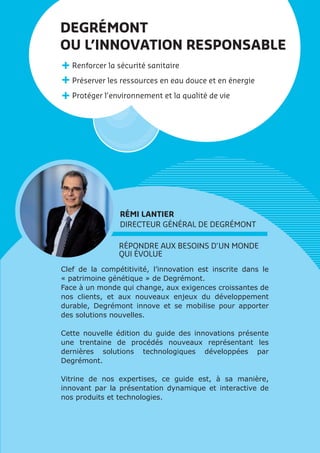 RÉPONDRE AUX BESOINS D’UN MONDE
QUI ÉVOLUE
Clef de la compétitivité, l’innovation est inscrite dans le
« patrimoine génétique » de Degrémont.
Face à un monde qui change, aux exigences croissantes de
nos clients, et aux nouveaux enjeux du développement
durable, Degrémont innove et se mobilise pour apporter
des solutions nouvelles.
Cette nouvelle édition du guide des innovations présente
une trentaine de procédés nouveaux représentant les
dernières solutions technologiques développées par
Degrémont.
Vitrine de nos expertises, ce guide est, à sa manière,
innovant par la présentation dynamique et interactive de
nos produits et technologies.
DEGRÉMONT
OU L’INNOVATION RESPONSABLE
Renforcer la sécurité sanitaire
Préserver les ressources en eau douce et en énergie
Protéger l’environnement et la qualité de vie
RÉMI LANTIER
DIRECTEUR GÉNÉRAL DE DEGRÉMONT
 
