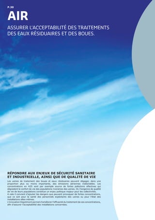 P.30
AIR
RÉPONDRE AUX ENJEUX DE SÉCURITÉ SANITAIRE
ET INDUSTRIELLE, AINSI QUE DE QUALITÉ DE VIE
Les usines de traitement des boues et eaux résiduaires peuvent dégager, dans une
proportion plus ou moins importante, des émissions aériennes indésirables. Les
concentrations en H2S sont par exemple source de fortes pollutions olfactives qui
dégradent le confort de vie des populations riveraines des usines. Or, l’exigence de qualité
de vie de leurs populations constitue un enjeu politique majeur pour les collectivités.
A cela il convient d’ajouter les dangers que peuvent provoquer de fortes concentrations,
que ce soit pour la santé des personnels exploitants des usines ou pour l’état des
installations elles-mêmes.
L’innovation Degrémont permet d’améliorer l’efficacité du traitement de ces concentrations,
afin d’assurer l’acceptabilité des installations concernées.
ASSURER L’ACCEPTABILITÉ DES TRAITEMENTS
DES EAUX RÉSIDUAIRES ET DES BOUES.
 