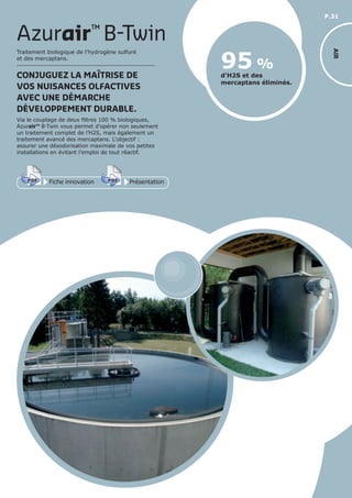 P.31
AIR
Traitement biologique de l’hydrogène sulfuré
et des mercaptans.
CONJUGUEZ LA MAÎTRISE DE
VOS NUISANCES OLFACTIVES
AVEC UNE DÉMARCHE
DÉVELOPPEMENT DURABLE.
Via le couplage de deux filtres 100 % biologiques,
Azurair™ B-Twin vous permet d’opérer non seulement
un traitement complet de l’H2S, mais également un
traitement avancé des mercaptans. L’objectif :
assurer une désodorisation maximale de vos petites
installations en évitant l’emploi de tout réactif.
d’H2S et des
mercaptans éliminés.
95 %
Azurair™
B-Twin
Fiche innovationPDF 3D
Flash
PDF PrésentationPDF 3D
Flash
PDF
 