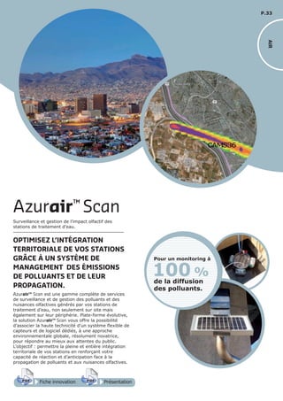 P.33
Fiche innovationPDF 3D
Flash
PDF PrésentationPDF 3D
Flash
PDF
Surveillance et gestion de l’impact olfactif des
stations de traitement d’eau.
OPTIMISEZ L’INTÉGRATION
TERRITORIALE DE VOS STATIONS
GRÂCE À UN SYSTÈME DE
MANAGEMENT DES ÉMISSIONS
DE POLLUANTS ET DE LEUR
PROPAGATION.
Azurair™ Scan est une gamme complète de services
de surveillance et de gestion des polluants et des
nuisances olfactives générés par vos stations de
traitement d’eau, non seulement sur site mais
également sur leur périphérie. Plate-forme évolutive,
la solution Azurair™ Scan vous offre la possibilité
d’associer la haute technicité d’un système flexible de
capteurs et de logiciel dédiés, à une approche
environnementale globale, résolument novatrice,
pour répondre au mieux aux attentes du public.
L’objectif : permettre la pleine et entière intégration
territoriale de vos stations en renforçant votre
capacité de réaction et d’anticipation face à la
propagation de polluants et aux nuisances olfactives.
Azurair™
Scan
100 %
de la diffusion
des polluants.
Pour un monitoring à
AIR
 