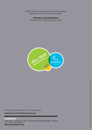 Der COUV
Pour plus d’informations sur nos innovations :
innovation.mailin@degremont.com
DANS LE CADRE DE SA POLITIQUE DÉVELOPPEMENT DURABLE
DEGRÉMONT A CHOISI UN SUPPORT NUMÉRIQUE.
PROTÉGEZ L’ENVIRONNEMENT,
N’IMPRIMEZ CE DOCUMENT QUE SI NÉCESSAIRE.
DEGRÉMONT
TOUR CB21 – 16 PLACE DE L’IRIS - 92040 PARIS LA DEFENSE CEDEX - FRANCE
TEL. + 33(0) 1 58 81 50 00
WWW.DEGREMONT.COM
CRÉDITSPHOTOS:SUEZENVIRONNEMENT-DEGRÉMONT-GETTYIMAGES-FOTOLIA
 