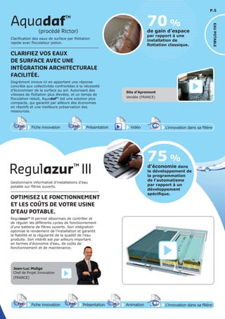 P.5
Aquadaf™
(procédé Rictor)
EAUPOTABLE
70 %
de gain d’espace
par rapport à une
installation de
ﬂottation classique.
Clarification des eaux de surface par flottation
rapide avec floculateur piston.
CLARIFIEZ VOS EAUX
DE SURFACE AVEC UNE
INTÉGRATION ARCHITECTURALE
FACILITÉE.
Degrémont innove ici en apportant une réponse
concrète aux collectivités confrontées à la nécessité
d’économiser de la surface au sol. Autorisant des
vitesses de flottation plus élevées, et un temps de
floculation réduit, Aquadaf™ est une solution plus
compacte, qui garantit par ailleurs des économies
en réactifs et une meilleure préservation des
ressources.
Site d’Apremont
Vendée (FRANCE)
Regulazur™
III d’économie dans
le développement de
la programmation
de l’automatisme
par rapport à un
développement
spéciﬁque.
75 %
Fiche innovationPDF 3D
Flash
PDF PrésentationPDF 3D
Flash
PDF AnimationPDF 3D
Flash
PDF
PDF 3D
Flash
PDF
L’innovation dans sa filière
Fiche innovationPDF 3D
Flash
PDF PrésentationPDF 3D
Flash
PDF Vidéo
PDF 3D
Flash
PDF
L’innovation dans sa filière
Jean-Luc Malige
Chef de Projet Innovation
(FRANCE)
Gestionnaire informatisé d’installations d’eau
potable sur filtres ouverts.
OPTIMISEZ LE FONCTIONNEMENT
ET LES COÛTS DE VOTRE USINE
D’EAU POTABLE.
Regulazur™ III permet désormais de contrôler et
de réguler les différents cycles de fonctionnement
d’une batterie de filtres ouverts. Son intégration
optimise le rendement de l’installation et garantit
la fiabilité et la régularité de la qualité de l’eau
produite. Son intérêt est par ailleurs important
en termes d’économie d’eau, de coûts de
fonctionnement et de maintenance.
 