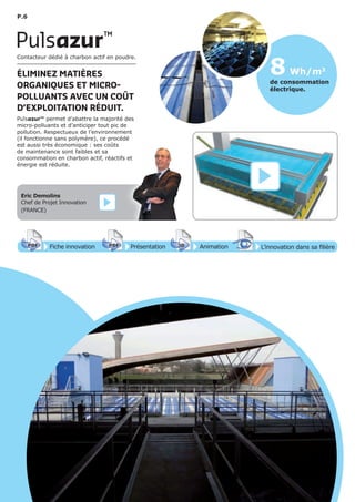 P.6
8 Wh/m3
de consommation
électrique.
Fiche innovationPDF 3D
Flash
PDF PrésentationPDF 3D
Flash
PDF AnimationPDF 3D
Flash
PDF
PDF 3D
Flash
PDF
L’innovation dans sa filière
Contacteur dédié à charbon actif en poudre.
ÉLIMINEZ MATIÈRES
ORGANIQUES ET MICRO-
POLLUANTS AVEC UN COÛT
D’EXPLOITATION RÉDUIT.
Pulsazur™ permet d’abattre la majorité des
micro-polluants et d’anticiper tout pic de
pollution. Respectueux de l’environnement
(il fonctionne sans polymère), ce procédé
est aussi très économique : ses coûts
de maintenance sont faibles et sa
consommation en charbon actif, réactifs et
énergie est réduite.
Pulsazur™
Eric Demolins
Chef de Projet Innovation
(FRANCE)
 
