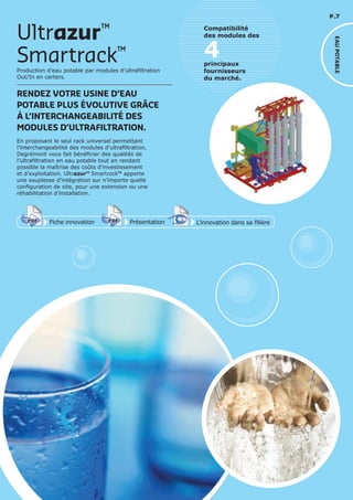 P.7
En proposant le seul rack universel permettant
l’interchangeabilité des modules d’ultrafiltration,
Degrémont vous fait bénéficier des qualités de
l’ultrafiltration en eau potable tout en rendant
possible la maîtrise des coûts d’investissement
et d’exploitation. Ultrazur™ Smartrack™ apporte
une souplesse d’intégration sur n’importe quelle
configuration de site, pour une extension ou une
réhabilitation d’installation.
Smartrack™
Ultrazur™
Production d’eau potable par modules d’ultrafiltration
Out/In en carters.
RENDEZ VOTRE USINE D’EAU
POTABLE PLUS ÉVOLUTIVE GRÂCE
À L’INTERCHANGEABILITÉ DES
MODULES D’ULTRAFILTRATION.
Fiche innovationPDF 3D
Flash
PDF PrésentationPDF 3D
Flash
PDF
PDF 3D
Flash
PDF
L’innovation dans sa filière
4principaux
fournisseurs
du marché.
Compatibilité
des modules des
EAUPOTABLE
 