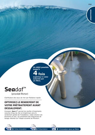 P.9
4 fois
supérieur à celui
autorisé par
un ﬁltre.
Un débit possible
jusqu’à
Fiche innovation PrésentationPDF 3D
Flash
PDF PDF 3D
Flash
PDF
PDF 3D
Flash
PDF
L’innovation dans sa filière
DESSALEMENT
Clarification des eaux de mer par flottation rapide.
OPTIMISEZ LE RENDEMENT DE
VOTRE PRÉTRAITEMENT AVANT
DESSALEMENT.
Compact, Seadaf™ permet de clarifier d’importants
volumes d’eau de mer et d’optimiser ainsi le
rendement global de l’installation. Cette solution est
économe en eau, car entraînant des fréquences de
lavage réduites sur l’étape suivante de filtration.
Seadaf™
(procédé Rictor)
 
