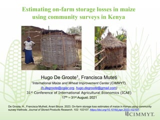 Estimating on-farm storage losses in maize
using community surveys in Kenya
Hugo De Groote1, Francisca Muteti
1International Maize and Wheat Improvement Center (CIMMYT),
(h.degroote@cgiar.org, hugo.degroote@gmail.com)
31st Conference of International Agricultural Economics (ICAE)
17th – 31st August, 2021
De Groote, H., Francisca Mutheti, Anani Bruce. 2023. On-farm storage loss estimates of maize in Kenya using community
survey methods. Journal of Stored Products Research. 102: 102107. https://doi.org/10.1016/j.jspr.2023.102107.
 