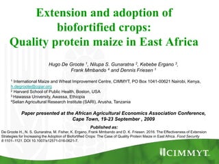 Extension and adoption of
biofortified crops:
Quality protein maize in East Africa
Hugo De Groote 1, Nilupa S. Gunaratna 2, Kebebe Ergano 3,
Frank Mmbando 4 and Dennis Friesen 1
1 International Maize and Wheat Improvement Centre, CIMMYT, PO Box 1041-00621 Nairobi, Kenya,
h.degroote@cgiar.org
2 Harvard School of Public Health, Boston, USA
3 Hawassa University, Awassa, Ethiopia
4Selian Agricultural Research Institute (SARI), Arusha, Tanzania
Paper presented at the African Agricultural Economics Association Conference,
Cape Town, 19-23 September , 2009
Published as:
De Groote H., N. S. Gunaratna, M. Fisher, K. Ergano, Frank Mmbando and D. K. Friesen. 2016. The Effectiveness of Extension
Strategies for Increasing the Adoption of Biofortified Crops: The Case of Quality Protein Maize in East Africa. Food Security
8:1101–1121. DOI 10.1007/s12571-016-0621-7.
 