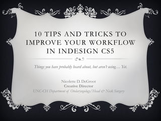 10 TIPS AND TRICKS TO
IMPROVE YOUR WORKFLOW
     IN INDESIGN CS5

 Things you have probably heard about, but aren’t using… Yet.


               Nicolette D. DeGroot
                 Creative Director
 UNC-CH Department of Otolaryngology/Head & Neck Surgery
 