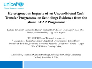 Heterogeneous Impacts of an Unconditional Cash
Transfer Programme on Schooling: Evidence from the
Ghana LEAP Programme
Richard de Groota, Sudhanshu Handaa, Michael Parkb, Robert Osei Darkoc, Isaac Osei-
Akotoc, Garima Bhallab, Luigi Peter Ragnod
a UNICEF Office of Research – Innocenti
b University of North Carolina at Chapel Hill, Department of Public Policy
c Institute of Statistical, Social and Economic Research, University of Ghana – Legon
d UNICEF Ghana Country Office
Adolescence, Youth and Gender: Building Knowledge for Change Conference
Oxford, September 8, 2016
 