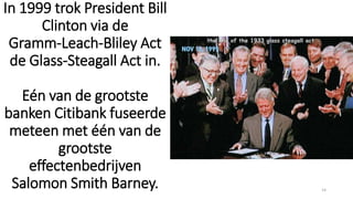 In 1999 trok President Bill
Clinton via de
Gramm-Leach-Bliley Act
de Glass-Steagall Act in.
Eén van de grootste
banken Citibank fuseerde
meteen met één van de
grootste
effectenbedrijven
Salomon Smith Barney. 14
 