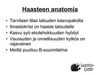 Haasteen anatomia Tarvitaan tilaa talouden kasvupakolta Ilmastokriisi on haaste taloudelle Kasvu syö ekotehokkuuden hyödyt Vaurauden ja onnellisuuden kytkös on vajavainen Meiltä puuttuu B-suunnitelma  