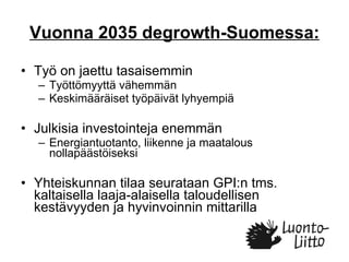 Vuonna 2035 degrowth-Suomessa: Työ on jaettu tasaisemmin  Työttömyyttä vähemmän Keskimääräiset työpäivät lyhyempiä Julkisia investointeja enemmän Energiantuotanto, liikenne ja maatalous nollapäästöiseksi Yhteiskunnan tilaa seurataan GPI:n tms. kaltaisella laaja-alaisella taloudellisen kestävyyden ja hyvinvoinnin mittarilla 