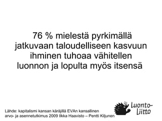 76 % mielestä pyrkimällä jatkuvaan taloudelliseen kasvuun ihminen tuhoaa vähitellen luonnon ja lopulta myös itsensä  Lähde: kapitalismi kansan käräjillä EVAn kansallinen  arvo- ja asennetutkimus 2009 Ilkka Haavisto – Pentti Kiljunen 