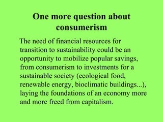One more question about consumerism The need of financial resources for transition to sustainability could be an opportunity to mobilize popular savings, from consumerism to investments for a sustainable society (ecological food, renewable energy, bioclimatic buildings...), laying the foundations of an economy more and more freed from capitalism.  