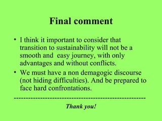 Final comment I think it important to consider that transition to sustainability will not be a smooth and  easy journey, with only advantages and without conflicts.  We must have a non demagogic discourse (not hiding difficulties). And be prepared to face hard confrontations. ------------------------------------------------------- Thank you! 