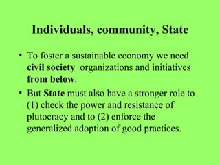 Individuals, community, State To foster a sustainable economy we need  civil society   organizations and initiatives  from below . But  State  must also have a stronger role to (1) check the power and resistance of plutocracy and to (2) enforce the generalized adoption of good practices. 