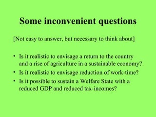 Some inconvenient questions [Not easy to answer, but necessary to think about] Is it realistic to envisage a return to the country and a rise of agriculture in a sustainable economy? Is it realistic to envisage reduction of work-time? Is it possible to sustain a Welfare State with a reduced GDP and reduced tax-incomes? 